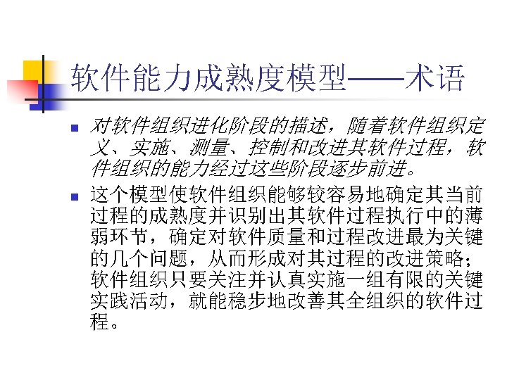 软件能力成熟度模型——术语 n n 对软件组织进化阶段的描述，随着软件组织定 义、实施、测量、控制和改进其软件过程，软 件组织的能力经过这些阶段逐步前进。 这个模型使软件组织能够较容易地确定其当前 过程的成熟度并识别出其软件过程执行中的薄 弱环节，确定对软件质量和过程改进最为关键 的几个问题，从而形成对其过程的改进策略； 软件组织只要关注并认真实施一组有限的关键 实践活动，就能稳步地改善其全组织的软件过 程。 