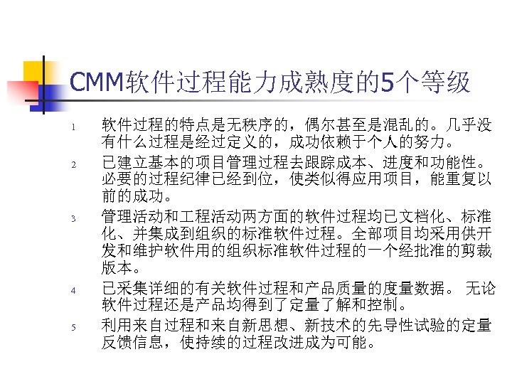 CMM软件过程能力成熟度的5个等级 1 2 3 4 5 软件过程的特点是无秩序的，偶尔甚至是混乱的。几乎没 有什么过程是经过定义的，成功依赖于个人的努力。 已建立基本的项目管理过程去跟踪成本、进度和功能性。 必要的过程纪律已经到位，使类似得应用项目，能重复以 前的成功。 管理活动和 程活动两方面的软件过程均已文档化、标准 化、并集成到组织的标准软件过程。全部项目均采用供开