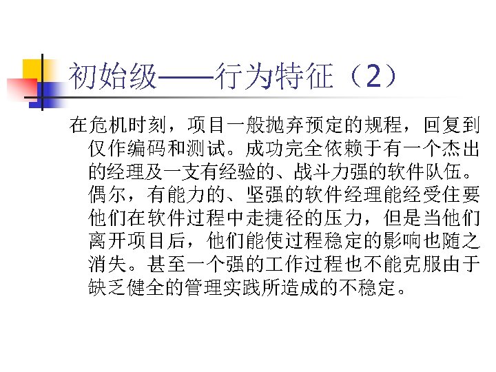 初始级——行为特征（2） 在危机时刻，项目一般抛弃预定的规程，回复到 仅作编码和测试。成功完全依赖于有一个杰出 的经理及一支有经验的、战斗力强的软件队伍。 偶尔，有能力的、坚强的软件经理能经受住要 他们在软件过程中走捷径的压力，但是当他们 离开项目后，他们能使过程稳定的影响也随之 消失。甚至一个强的 作过程也不能克服由于 缺乏健全的管理实践所造成的不稳定。 