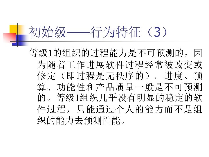 初始级——行为特征（3） 等级 1的组织的过程能力是不可预测的，因 为随着 作进展软件过程经常被改变或 修定（即过程是无秩序的）。进度、预 算、功能性和产品质量一般是不可预测 的。等级 1组织几乎没有明显的稳定的软 件过程，只能通过个人的能力而不是组 织的能力去预测性能。 