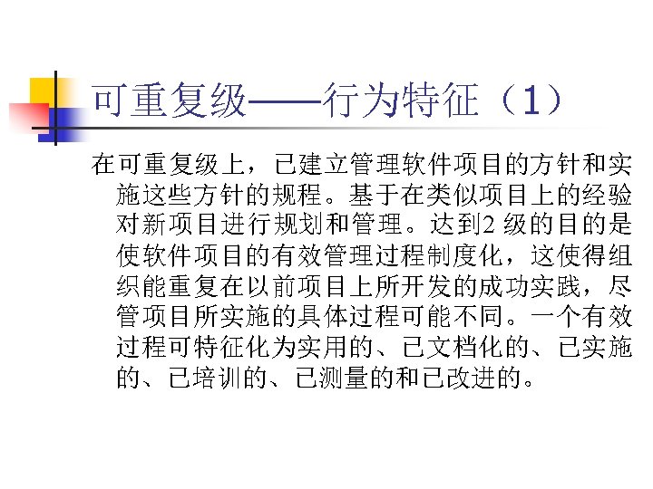 可重复级——行为特征（1） 在可重复级上，已建立管理软件项目的方针和实 施这些方针的规程。基于在类似项目上的经验 对新项目进行规划和管理。达到 2 级的目的是 使软件项目的有效管理过程制度化，这使得组 织能重复在以前项目上所开发的成功实践，尽 管项目所实施的具体过程可能不同。一个有效 过程可特征化为实用的、已文档化的、已实施 的、已培训的、已测量的和已改进的。 