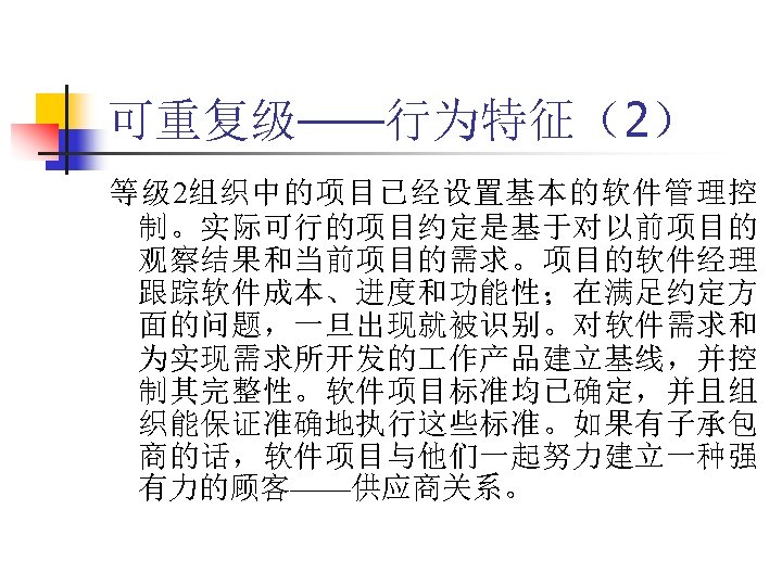 可重复级——行为特征（2） 等级 2组织中的项目已经设置基本的软件管理控 制。实际可行的项目约定是基于对以前项目的 观察结果和当前项目的需求。项目的软件经理 跟踪软件成本、进度和功能性；在满足约定方 面的问题，一旦出现就被识别。对软件需求和 为实现需求所开发的 作产品建立基线，并控 制其完整性。软件项目标准均已确定，并且组 织能保证准确地执行这些标准。如果有子承包 商的话，软件项目与他们一起努力建立一种强 有力的顾客——供应商关系。 