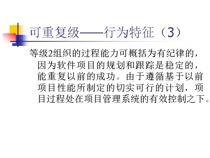 可重复级——行为特征（3） 等级 2组织的过程能力可概括为有纪律的， 因为软件项目的规划和跟踪是稳定的， 能重复以前的成功。由于遵循基于以前 项目性能所制定的切实可行的计划，项 目过程处在项目管理系统的有效控制之下。 