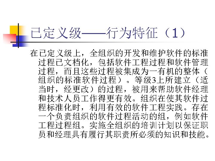 已定义级——行为特征（1） 在已定义级上，全组织的开发和维护软件的标准 过程已文档化，包括软件 程过程和软件管理 过程，而且这些过程被集成为一有机的整体（ 组织的标准软件过程）。等级 3上所建立（适 当时，经更改）的过程，被用来帮助软件经理 和技术人员 作得更有效。组织在使其软件过 程标准化时，利用有效的软件 程实践。存在 一个负责组织的软件过程活动的组，例如软件 程过程组。实施全组织的培训计划以保证职