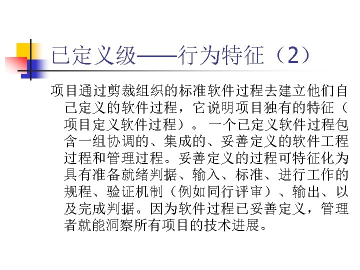 已定义级——行为特征（2） 项目通过剪裁组织的标准软件过程去建立他们自 己定义的软件过程，它说明项目独有的特征（ 项目定义软件过程）。 一个已定义软件过程包 含一组协调的、集成的、妥善定义的软件 程 过程和管理过程。妥善定义的过程可特征化为 具有准备就绪判据、输入、标准、进行 作的 规程、验证机制（例如同行评审）、输出、以 及完成判据。因为软件过程已妥善定义，管理 者就能洞察所有项目的技术进展。 