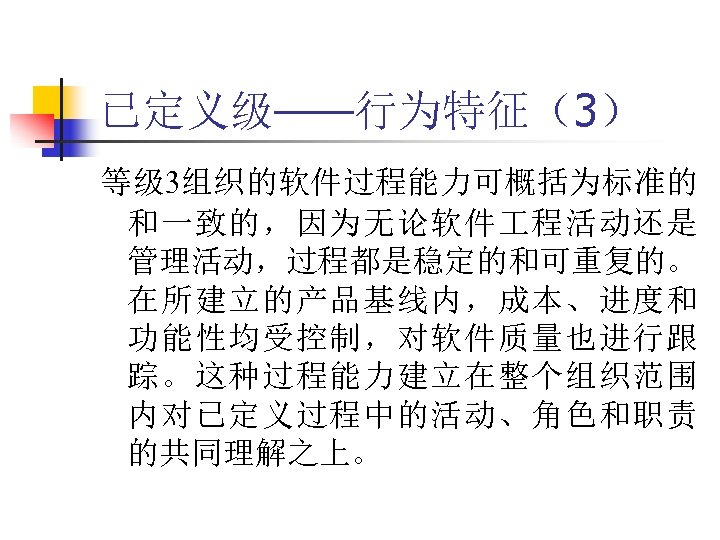 已定义级——行为特征（3） 等级 3组织的软件过程能力可概括为标准的 和一致的，因为无论软件 程活动还是 管理活动，过程都是稳定的和可重复的。 在所建立的产品基线内，成本、进度和 功能性均受控制，对软件质量也进行跟 踪。这种过程能力建立在整个组织范围 内对已定义过程中的活动、角色和职责 的共同理解之上。 