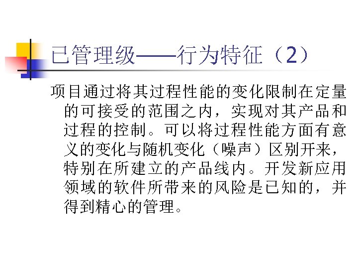 已管理级——行为特征（2） 项目通过将其过程性能的变化限制在定量 的可接受的范围之内，实现对其产品和 过程的控制。可以将过程性能方面有意 义的变化与随机变化（噪声）区别开来， 特别在所建立的产品线内。开发新应用 领域的软件所带来的风险是已知的，并 得到精心的管理。 