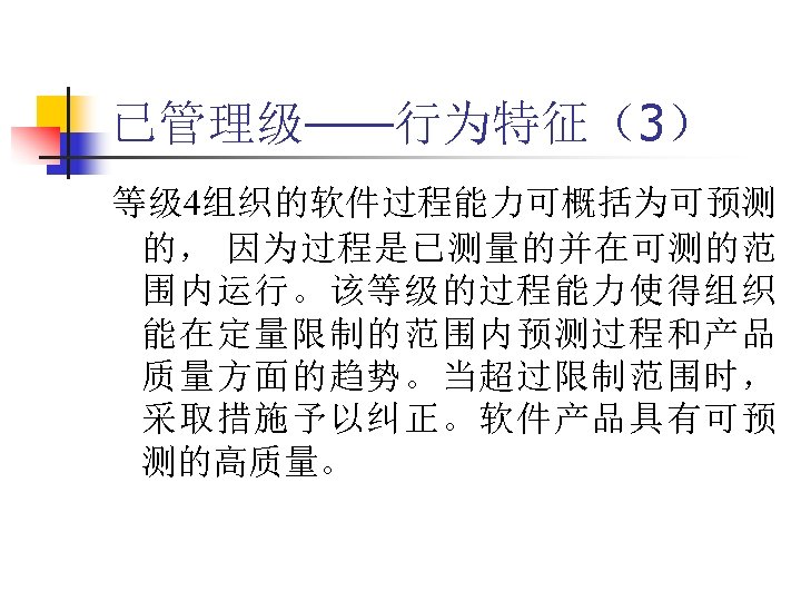 已管理级——行为特征（3） 等级 4组织的软件过程能力可概括为可预测 的， 因为过程是已测量的并在可测的范 围内运行。该等级的过程能力使得组织 能在定量限制的范围内预测过程和产品 质量方面的趋势。当超过限制范围时， 采取措施予以纠正。软件产品具有可预 测的高质量。 