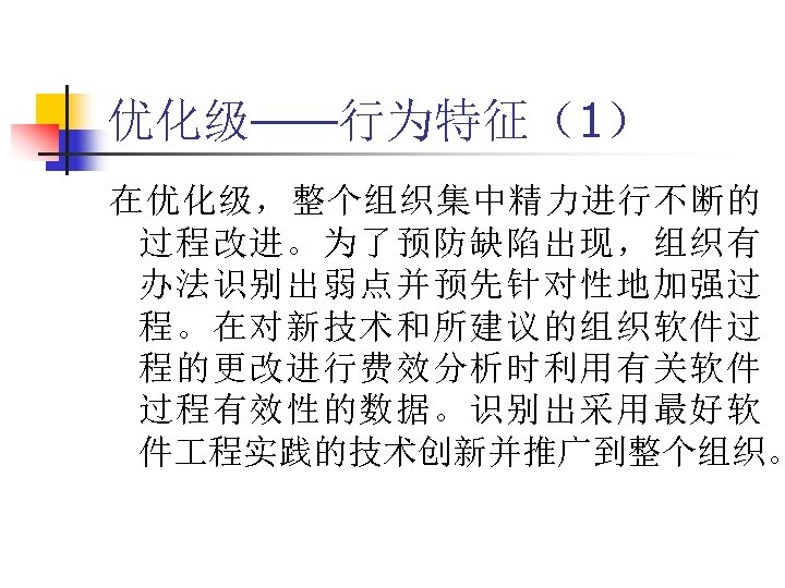 优化级——行为特征（1） 在优化级，整个组织集中精力进行不断的 过程改进。为了预防缺陷出现，组织有 办法识别出弱点并预先针对性地加强过 程。在对新技术和所建议的组织软件过 程的更改进行费效分析时利用有关软件 过程有效性的数据。识别出采用最好软 件 程实践的技术创新并推广到整个组织。 