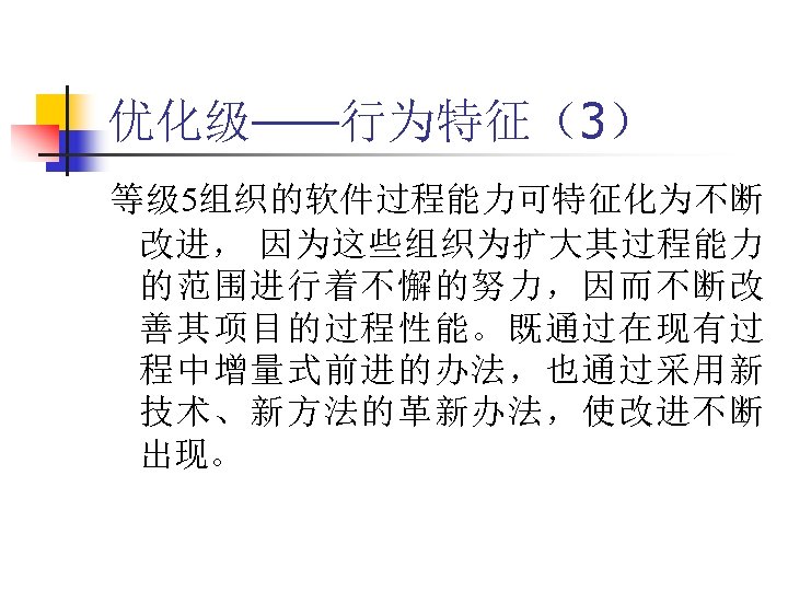 优化级——行为特征（3） 等级 5组织的软件过程能力可特征化为不断 改进， 因为这些组织为扩大其过程能力 的范围进行着不懈的努力，因而不断改 善其项目的过程性能。既通过在现有过 程中增量式前进的办法，也通过采用新 技术、新方法的革新办法，使改进不断 出现。 