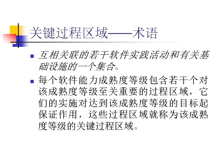 关键过程区域——术语 n n 互相关联的若干软件实践活动和有关基 础设施的一个集合。 每个软件能力成熟度等级包含若干个对 该成熟度等级至关重要的过程区域，它 们的实施对达到该成熟度等级的目标起 保证作用，这些过程区域就称为该成熟 度等级的关键过程区域。 