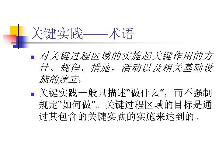 关键实践——术语 n n 对关键过程区域的实施起关键作用的方 针、规程、措施，活动以及相关基础设 施的建立。 关键实践一般只描述“做什么”，而不强制 规定“如何做”。关键过程区域的目标是通 过其包含的关键实践的实施来达到的。 