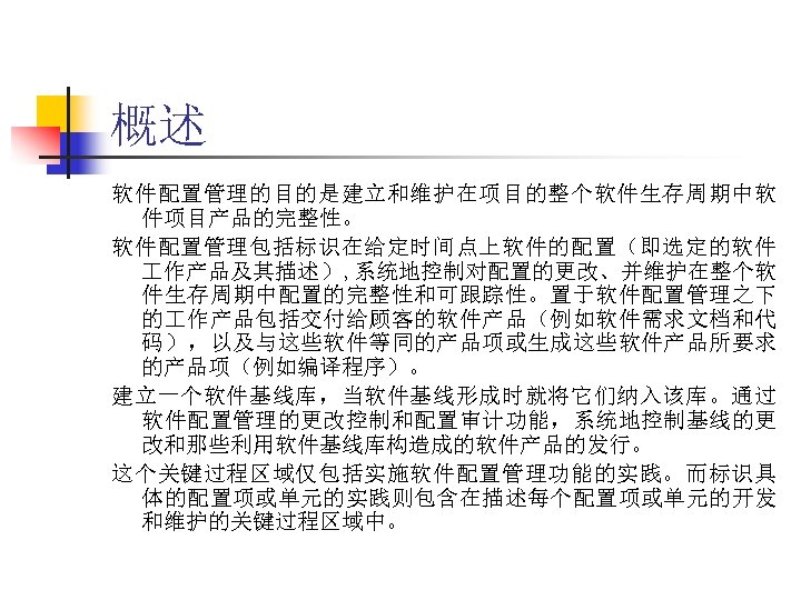 概述 软件配置管理的目的是建立和维护在项目的整个软件生存周期中软 件项目产品的完整性。 软件配置管理包括标识在给定时间点上软件的配置（即选定的软件 作产品及其描述）, 系统地控制对配置的更改、并维护在整个软 件生存周期中配置的完整性和可跟踪性。置于软件配置管理之下 的 作产品包括交付给顾客的软件产品（例如软件需求文档和代 码），以及与这些软件等同的产品项或生成这些软件产品所要求 的产品项（例如编译程序）。 建立一个软件基线库，当软件基线形成时就将它们纳入该库。通过 软件配置管理的更改控制和配置审计功能，系统地控制基线的更 改和那些利用软件基线库构造成的软件产品的发行。