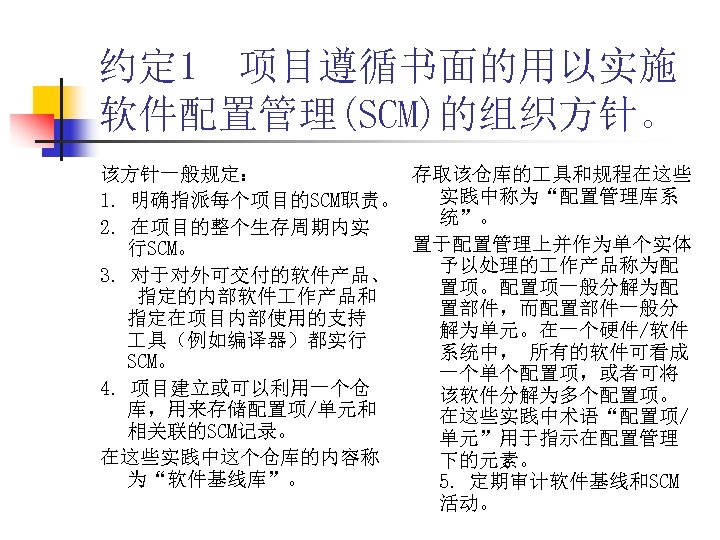 约定 1 项目遵循书面的用以实施 软件配置管理(SCM)的组织方针。 该方针一般规定： 存取该仓库的 具和规程在这些 实践中称为“配置管理库系 1. 明确指派每个项目的SCM职责。 统”。 2. 在项目的整个生存周期内实 置于配置管理上并作为单个实体