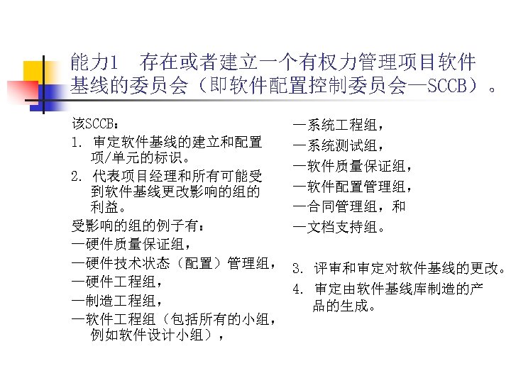 能力 1 存在或者建立一个有权力管理项目软件 基线的委员会（即软件配置控制委员会—SCCB）。 该SCCB： 1. 审定软件基线的建立和配置 项/单元的标识。 2. 代表项目经理和所有可能受 到软件基线更改影响的组的 利益。 受影响的组的例子有： —硬件质量保证组，