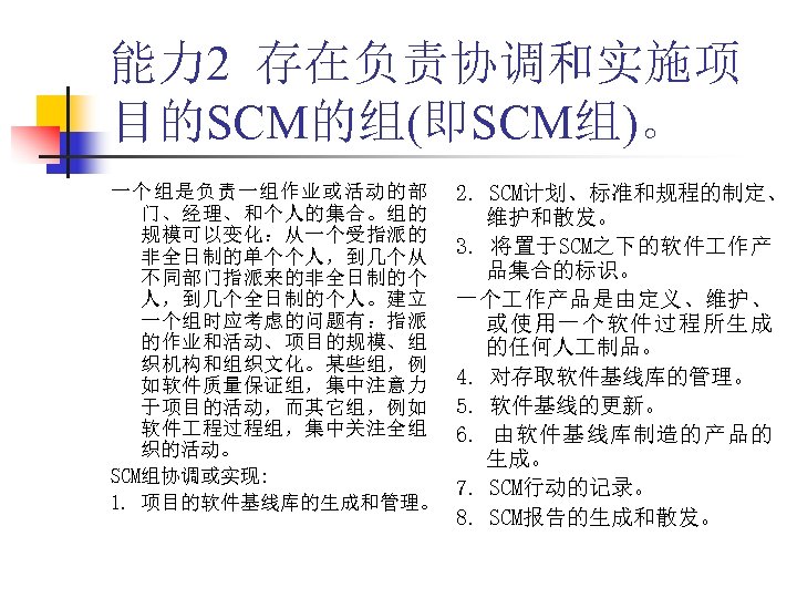 能力 2 存在负责协调和实施项 目的SCM的组(即SCM组)。 一个组是负责一组作业或活动的部 门、经理、和个人的集合。组的 规模可以变化：从一个受指派的 非全日制的单个个人，到几个从 不同部门指派来的非全日制的个 人，到几个全日制的个人。建立 一个组时应考虑的问题有：指派 的作业和活动、项目的规模、组 织机构和组织文化。某些组，例 如软件质量保证组，集中注意力