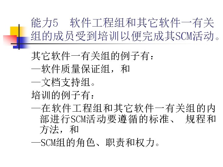 能力 5 软件 程组和其它软件一有关 组的成员受到培训以便完成其SCM活动。 其它软件一有关组的例子有： —软件质量保证组，和 —文档支持组。 培训的例子有： —在软件 程组和其它软件一有关组的内 部进行SCM活动要遵循的标准、 规程和 方法，和