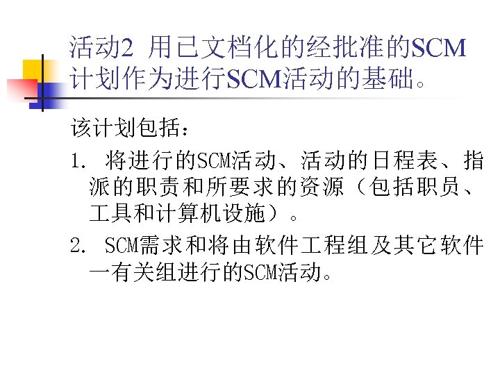 活动 2 用已文档化的经批准的SCM 计划作为进行SCM活动的基础。 该计划包括： 1. 将进行的SCM活动、活动的日程表、指 派的职责和所要求的资源（包括职员、 具和计算机设施）。 2. SCM需求和将由软件 程组及其它软件 一有关组进行的SCM活动。 