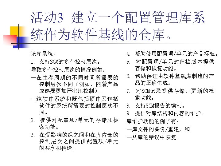 活动 3 建立一个配置管理库系 统作为软件基线的仓库。 该库系统： 1. 支持SCM的多个控制层次。 导致多个控制层次的情况例如： —在生存周期的不同时间所需要的 控制层次不同（例如，随着产品 成熟要更加严密地控制）， —纯软件系统和既包括硬件又包括 软件的系统所需要的控制层次不 同。