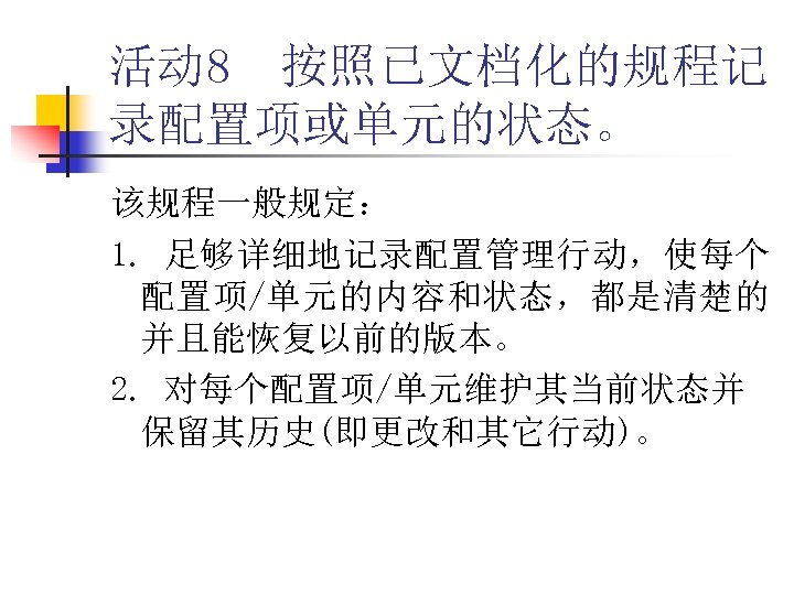 活动 8 按照已文档化的规程记 录配置项或单元的状态。 该规程一般规定： 1. 足够详细地记录配置管理行动，使每个 配置项/单元的内容和状态，都是清楚的 并且能恢复以前的版本。 2. 对每个配置项/单元维护其当前状态并 保留其历史(即更改和其它行动)。 