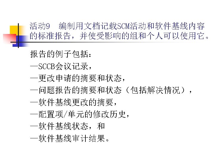 活动 9 编制用文档记载SCM活动和软件基线内容 的标准报告，并使受影响的组和个人可以使用它。 报告的例子包括： —SCCB会议记录， —更改申请的摘要和状态， —问题报告的摘要和状态（包括解决情况）， —软件基线更改的摘要， —配置项/单元的修改历史， —软件基线状态，和 —软件基线审计结果。 