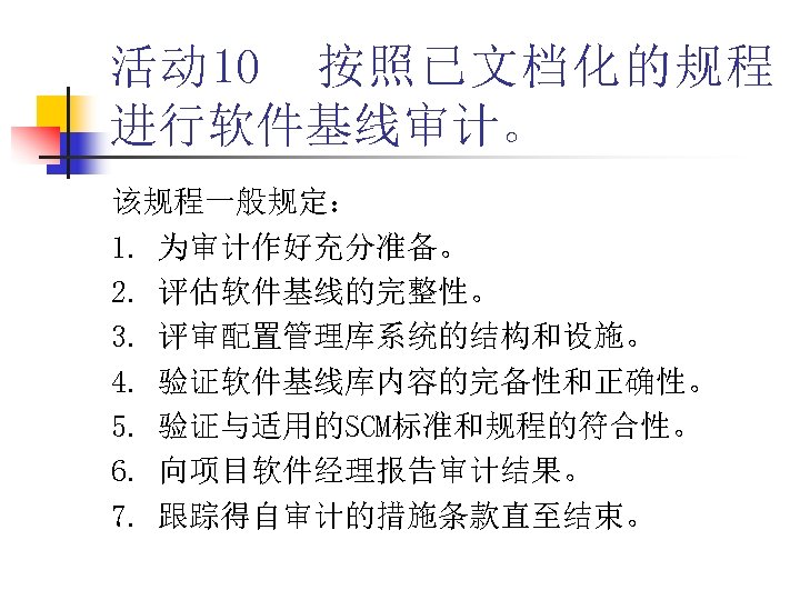 活动 10 按照已文档化的规程 进行软件基线审计。 该规程一般规定： 1. 为审计作好充分准备。 2. 评估软件基线的完整性。 3. 评审配置管理库系统的结构和设施。 4. 验证软件基线库内容的完备性和正确性。 5.