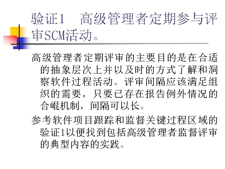 验证1 高级管理者定期参与评 审SCM活动。 高级管理者定期评审的主要目的是在合适 的抽象层次上并以及时的方式了解和洞 察软件过程活动。评审间隔应该满足组 织的需要，只要已存在报告例外情况的 合崐机制，间隔可以长。 参考软件项目跟踪和监督关键过程区域的 验证1以便找到包括高级管理者监督评审 的典型内容的实践。 