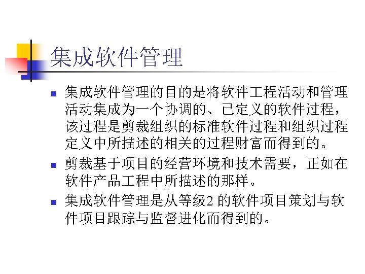 集成软件管理 n n n 集成软件管理的目的是将软件 程活动和管理 活动集成为一个协调的、已定义的软件过程， 该过程是剪裁组织的标准软件过程和组织过程 定义中所描述的相关的过程财富而得到的。 剪裁基于项目的经营环境和技术需要，正如在 软件产品 程中所描述的那样。 集成软件管理是从等级 2