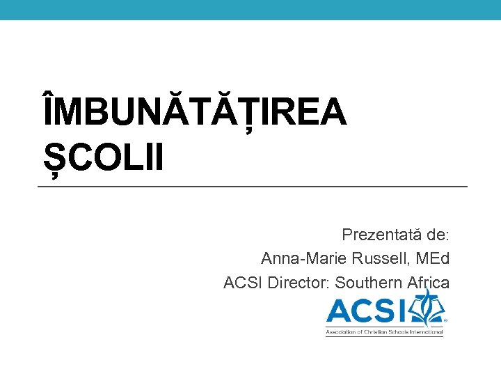 ÎMBUNĂTĂȚIREA ȘCOLII Prezentată de: Anna-Marie Russell, MEd ACSI Director: Southern Africa 