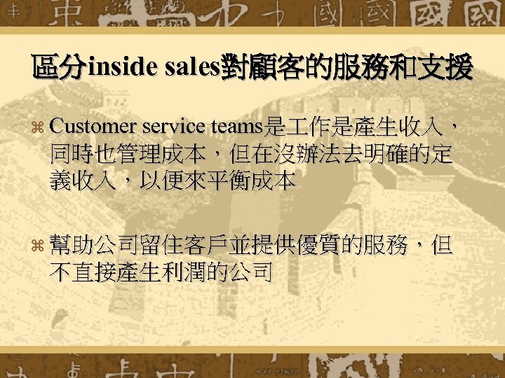 區分inside sales對顧客的服務和支援 z Customer service teams是 作是產生收入， 同時也管理成本，但在沒辦法去明確的定 義收入，以便來平衡成本 z 幫助公司留住客戶並提供優質的服務，但 不直接產生利潤的公司 
