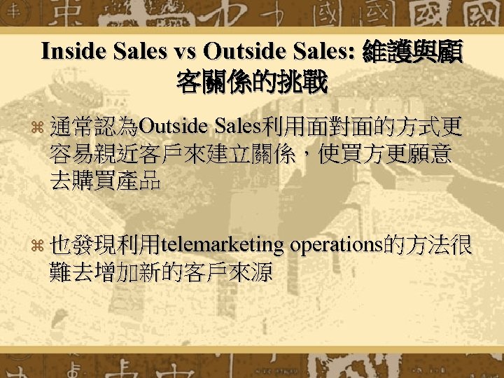 Inside Sales vs Outside Sales: 維護與顧 客關係的挑戰 z 通常認為Outside Sales利用面對面的方式更 容易親近客戶來建立關係，使買方更願意 去購買產品 z 也發現利用telemarketing