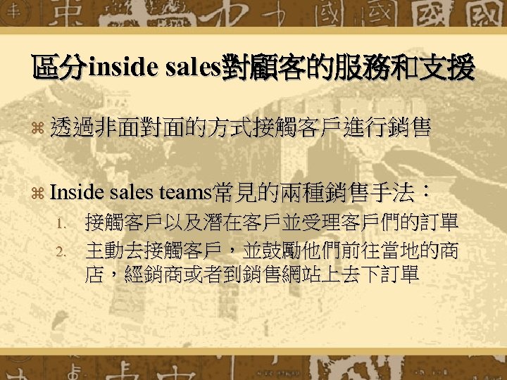 區分inside sales對顧客的服務和支援 z 透過非面對面的方式接觸客戶進行銷售 z Inside sales teams常見的兩種銷售手法： 1. 2. 接觸客戶以及潛在客戶並受理客戶們的訂單 主動去接觸客戶，並鼓勵他們前往當地的商 店，經銷商或者到銷售網站上去下訂單 