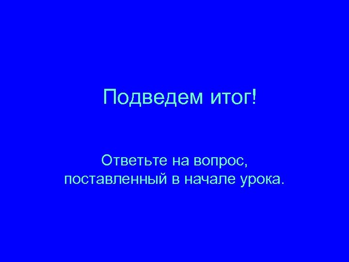 Подведем итог! Ответьте на вопрос, поставленный в начале урока. 
