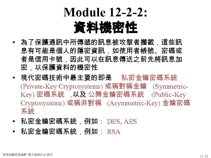 Module 12 -2 -2: 資料機密性 • 為了保護通訊中所傳遞的訊息被攻擊者攔截，這些訊 息有可能是個人的隱密資訊，如使用者帳號、密碼或 者是信用卡號，因此可以在訊息傳送之前先將訊息加 密，以保護資料的機密性 • 現代密碼技術中最主要的即是 私密金鑰密碼系統 (Private-Key
