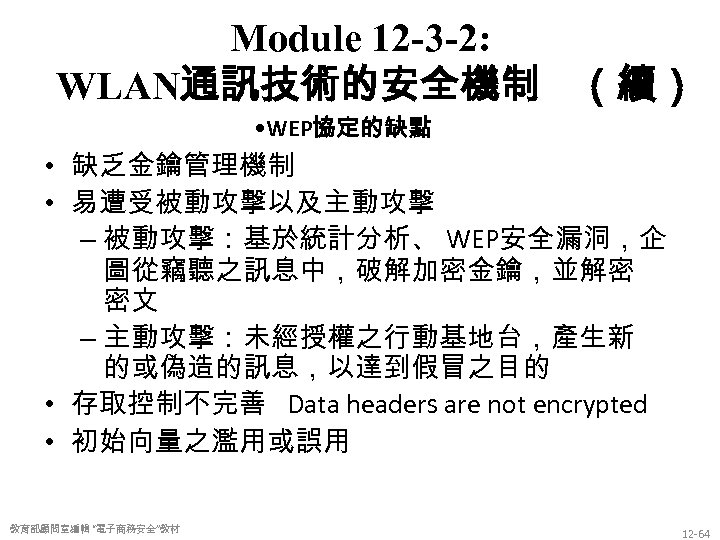 Module 12 -3 -2: WLAN通訊技術的安全機制 （續） • WEP協定的缺點 • 缺乏金鑰管理機制 • 易遭受被動攻擊以及主動攻擊 – 被動攻擊：基於統計分析、
