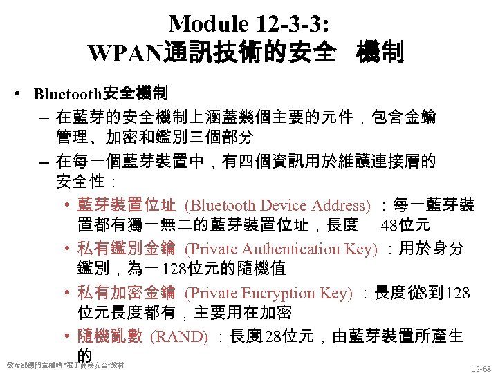 Module 12 -3 -3: WPAN通訊技術的安全 機制 • Bluetooth安全機制 – 在藍芽的安全機制上涵蓋幾個主要的元件，包含金鑰 管理、加密和鑑別三個部分 – 在每一個藍芽裝置中，有四個資訊用於維護連接層的 安全性：