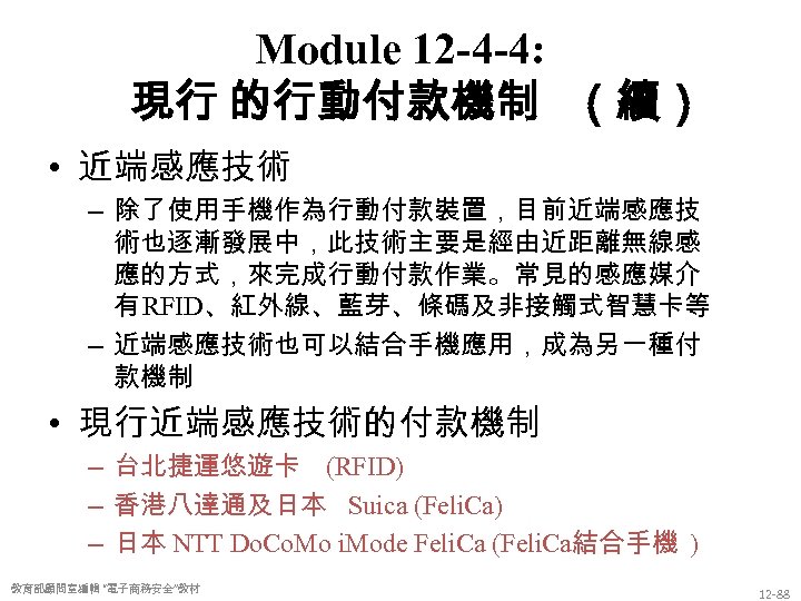 Module 12 -4 -4: 現行 的行動付款機制 （續） • 近端感應技術 – 除了使用手機作為行動付款裝置，目前近端感應技 術也逐漸發展中，此技術主要是經由近距離無線感 應的方式，來完成行動付款作業。常見的感應媒介 有