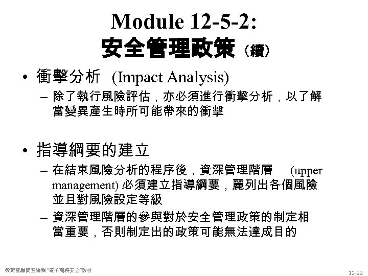 Module 12 -5 -2: 安全管理政策（續） • 衝擊分析 (Impact Analysis) – 除了執行風險評估，亦必須進行衝擊分析，以了解 當變異產生時所可能帶來的衝擊 • 指導綱要的建立