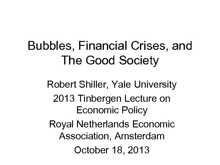 Bubbles, Financial Crises, and The Good Society Robert Shiller, Yale University 2013 Tinbergen Lecture