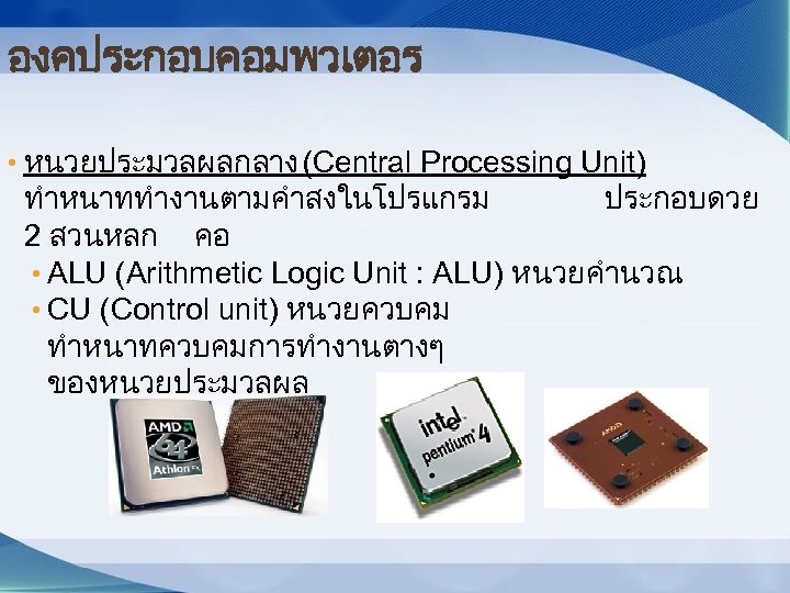 องคประกอบคอมพวเตอร • หนวยประมวลผลกลาง (Central Processing Unit) ทำหนาททำงานตามคำสงในโปรแกรม ประกอบดวย 2 สวนหลก คอ • ALU (Arithmetic