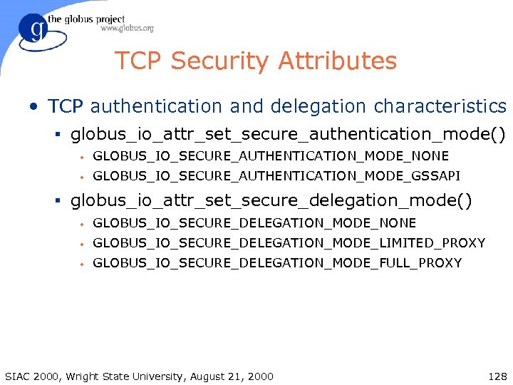 TCP Security Attributes • TCP authentication and delegation characteristics § globus_io_attr_set_secure_authentication_mode() • GLOBUS_IO_SECURE_AUTHENTICATION_MODE_NONE •