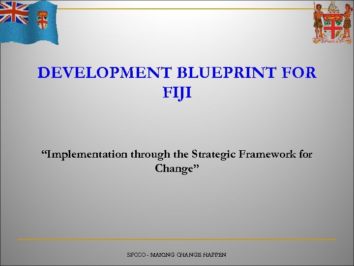 DEVELOPMENT BLUEPRINT FOR FIJI “Implementation through the Strategic Framework for Change” SFCCO - MAKING