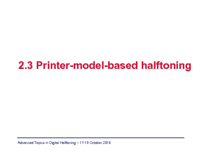2. 3 Printer-model-based halftoning Advanced Topics in Digital Halftoning – 17 -19 October 2016
