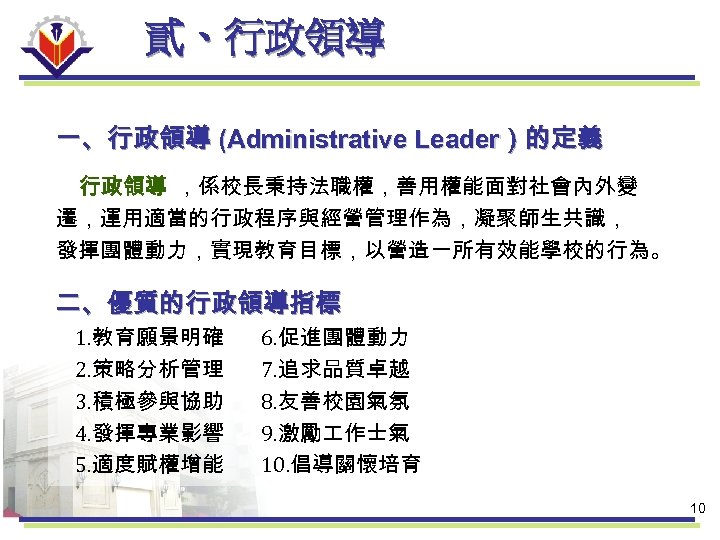 貳、行政領導 一、行政領導 (Administrative Leader）的定義 行政領導 ，係校長秉持法職權，善用權能面對社會內外變 遷，運用適當的行政程序與經營管理作為，凝聚師生共識， 發揮團體動力，實現教育目標，以營造一所有效能學校的行為。 二、優質的行政領導指標 1. 教育願景明確 2. 策略分析管理 3.