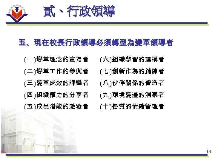貳、行政領導 五、現在校長行政領導必須轉型為變革領導者 (一 )變革理念的宣揚者 (六 )組織學習的建構者 (二 )變革 作的參與者 (七 )創新作為的鋪陳者 (三 )變革成效的評鑑者 (八
