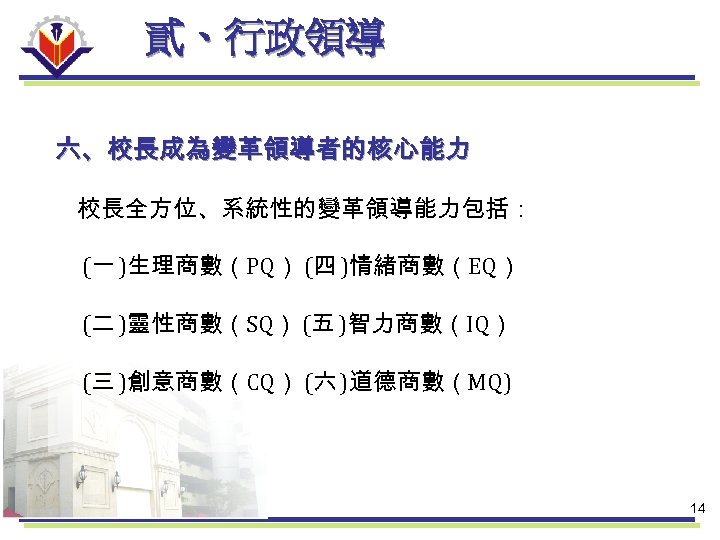 貳、行政領導 六、校長成為變革領導者的核心能力 校長全方位、系統性的變革領導能力包括： (一 )生理商數（PQ） (四 )情緒商數（EQ） (二 )靈性商數（SQ） (五 )智力商數（IQ） (三 )創意商數（CQ） (六