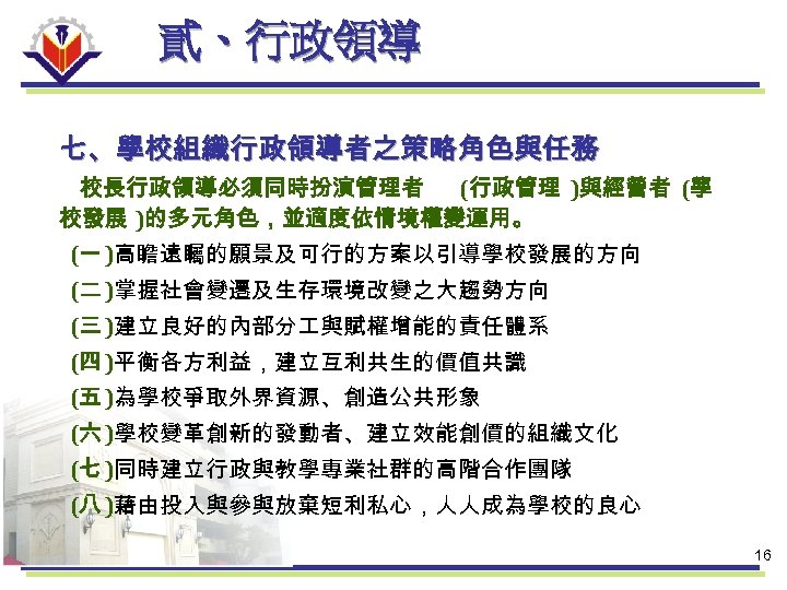 貳、行政領導 七、學校組織行政領導者之策略角色與任務 校長行政領導必須同時扮演管理者 (行政管理 )與經營者 (學 校發展 )的多元角色，並適度依情境權變運用。 (一 )高瞻遠矚的願景及可行的方案以引導學校發展的方向 (二 )掌握社會變遷及生存環境改變之大趨勢方向 (三 )建立良好的內部分
