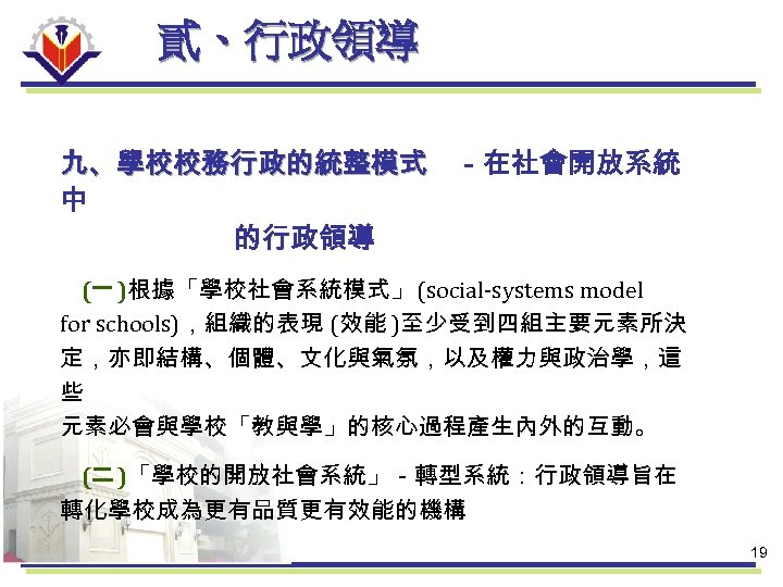 貳、行政領導 九、學校校務行政的統整模式 －在社會開放系統 中 的行政領導 (一 )根據「學校社會系統模式」 (social-systems model for schools)，組織的表現 (效能 )至少受到四組主要元素所決 定，亦即結構、個體、文化與氣氛，以及權力與政治學，這