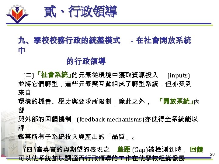 貳、行政領導 九、學校校務行政的統整模式 －在社會開放系統 中 的行政領導 (三 )「社會系統」 的元素從環境中獲取資源投入 (inputs) 並將它們轉型，這些元素與互動組成了轉型系統，但亦受到 來自 環境的機會、壓力與要求所限制；除此之外， 「開放系統」 內