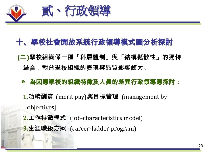 貳、行政領導 十、學校社會開放系統行政領導模式圖分析探討 (二 )學校組織係一種「科層體制」與「結構鬆散性」的獨特 結合，對於學校組織的表現與品質影響頗大。 ◎ 為因應學校的組織特徵及人員的差異行政領導應探討： 1. 功績酬賞 (merit pay)與目標管理 (management by objectives)